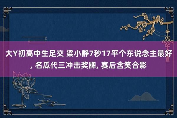 大Y初高中生足交 梁小静7秒17平个东说念主最好， 名瓜代三冲击奖牌， 赛后含笑合影