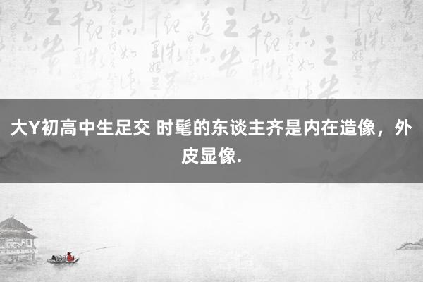 大Y初高中生足交 时髦的东谈主齐是内在造像，外皮显像.