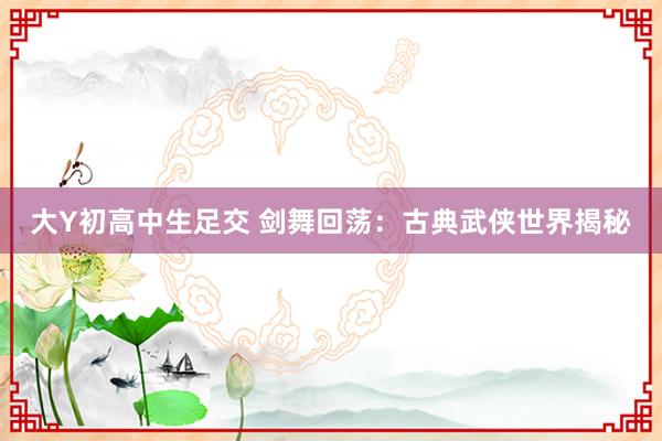 大Y初高中生足交 剑舞回荡：古典武侠世界揭秘