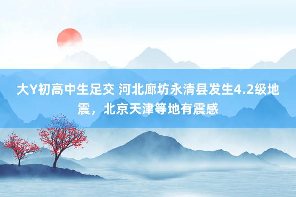 大Y初高中生足交 河北廊坊永清县发生4.2级地震，北京天津等地有震感
