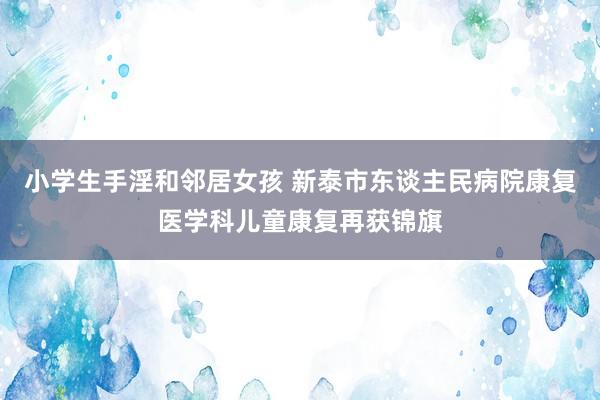 小学生手淫和邻居女孩 新泰市东谈主民病院康复医学科儿童康复再获锦旗