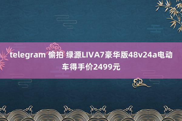 telegram 偷拍 绿源LIVA7豪华版48v24a电动车得手价2499元