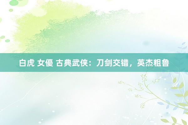 白虎 女優 古典武侠：刀剑交错，英杰粗鲁