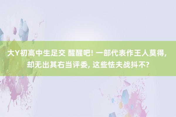 大Y初高中生足交 醒醒吧! 一部代表作王人莫得， 却无出其右当评委， 这些怯夫战抖不?
