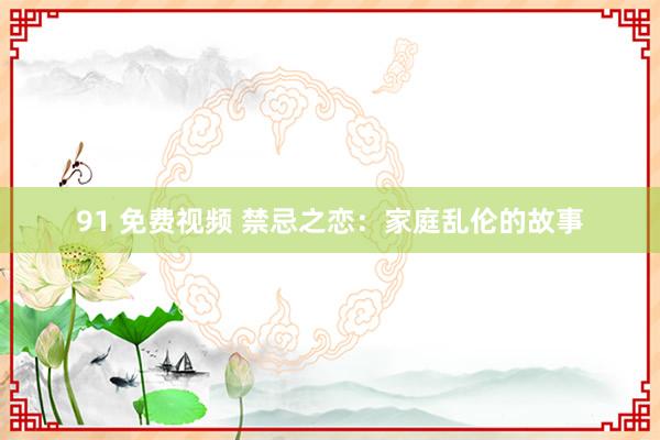 91 免费视频 禁忌之恋：家庭乱伦的故事