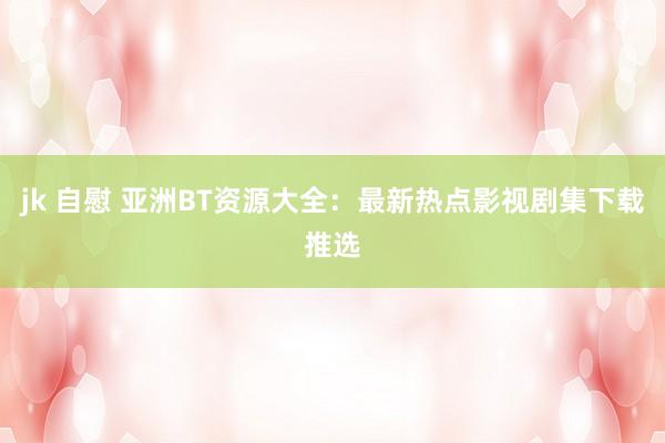 jk 自慰 亚洲BT资源大全：最新热点影视剧集下载推选