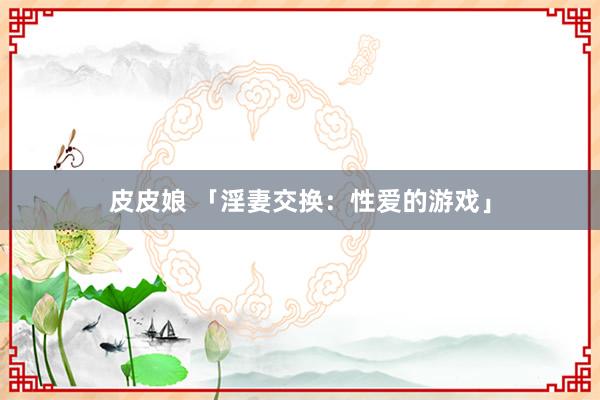 皮皮娘 「淫妻交换：性爱的游戏」
