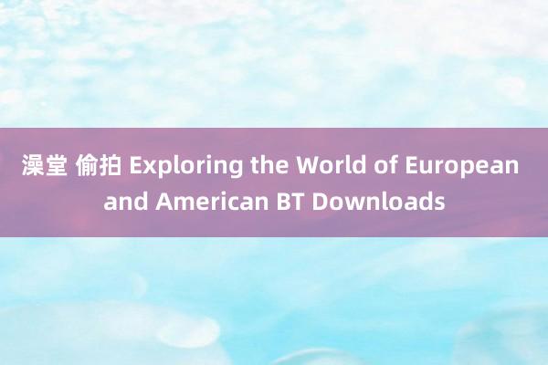 澡堂 偷拍 Exploring the World of European and American BT Downloads
