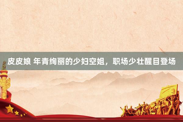 皮皮娘 年青绚丽的少妇空姐，职场少壮醒目登场