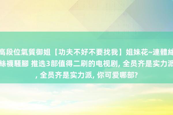 高段位氣質御姐【功夫不好不要找我】姐妹花~連體絲襪~大奶晃動~絲襪騷腳 推选3部值得二刷的电视剧， 全员齐是实力派， 你可爱哪部?