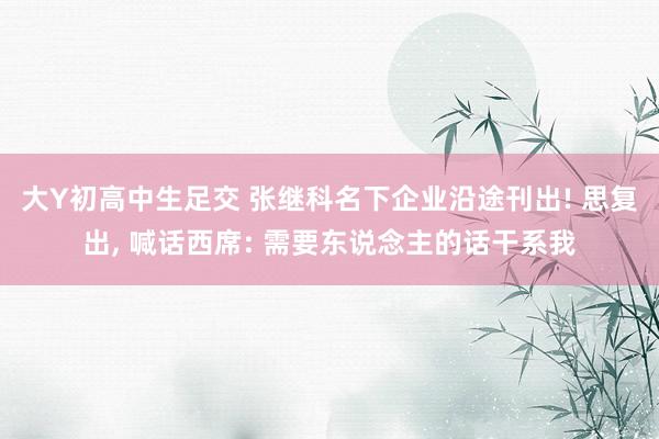 大Y初高中生足交 张继科名下企业沿途刊出! 思复出， 喊话西席: 需要东说念主的话干系我