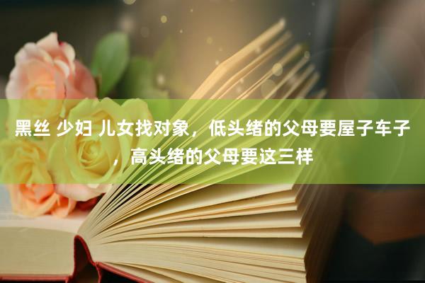 黑丝 少妇 儿女找对象，低头绪的父母要屋子车子，高头绪的父母要这三样