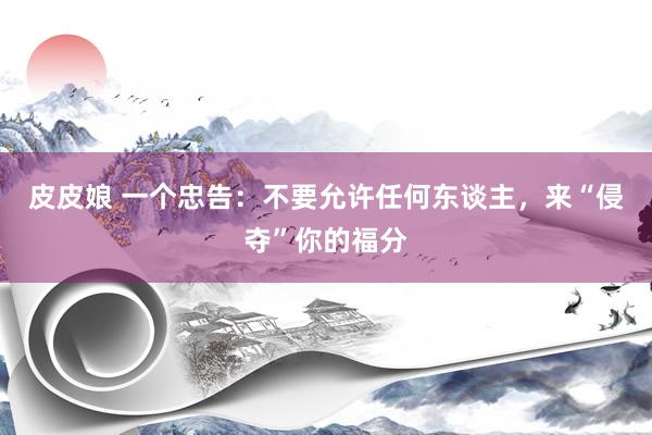 皮皮娘 一个忠告：不要允许任何东谈主，来“侵夺”你的福分