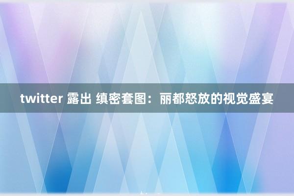 twitter 露出 缜密套图：丽都怒放的视觉盛宴