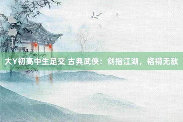 大Y初高中生足交 古典武侠：剑指江湖，袼褙无敌
