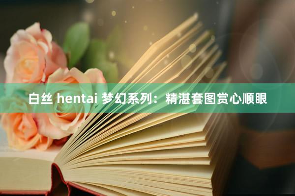 白丝 hentai 梦幻系列：精湛套图赏心顺眼