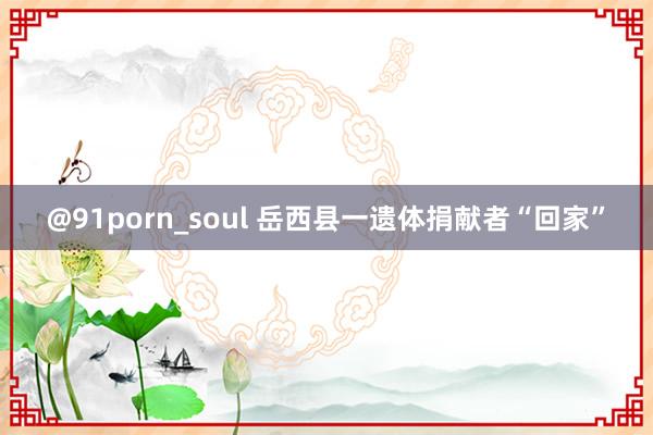 @91porn_soul 岳西县一遗体捐献者“回家”