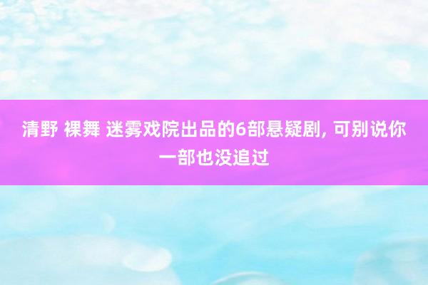 清野 裸舞 迷雾戏院出品的6部悬疑剧， 可别说你一部也没追过