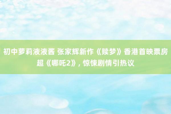 初中萝莉液液酱 张家辉新作《赎梦》香港首映票房超《哪吒2》， 惊悚剧情引热议