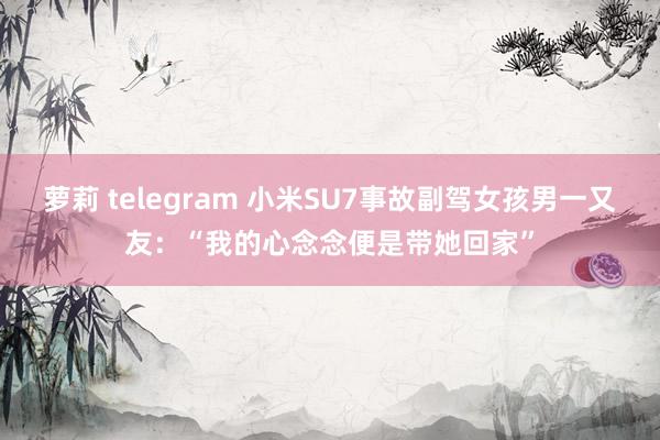 萝莉 telegram 小米SU7事故副驾女孩男一又友：“我的心念念便是带她回家”