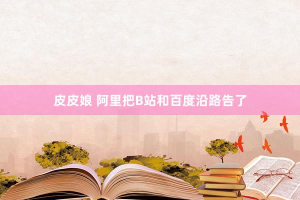 皮皮娘 阿里把B站和百度沿路告了