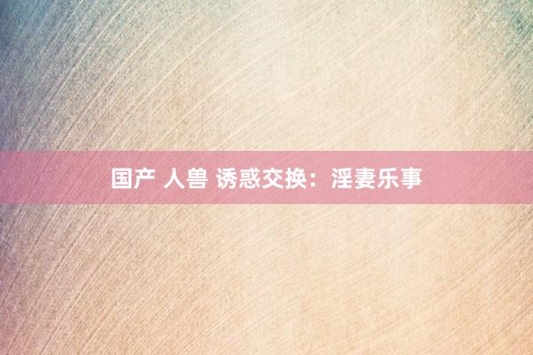 国产 人兽 诱惑交换：淫妻乐事