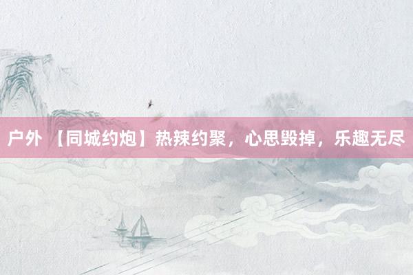 户外 【同城约炮】热辣约聚，心思毁掉，乐趣无尽