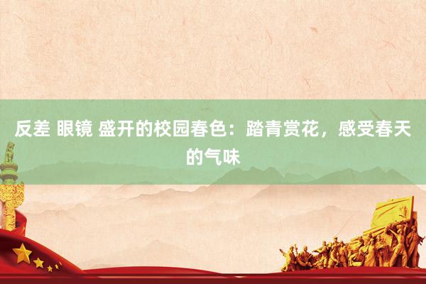 反差 眼镜 盛开的校园春色：踏青赏花，感受春天的气味