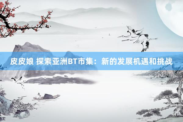 皮皮娘 探索亚洲BT市集：新的发展机遇和挑战