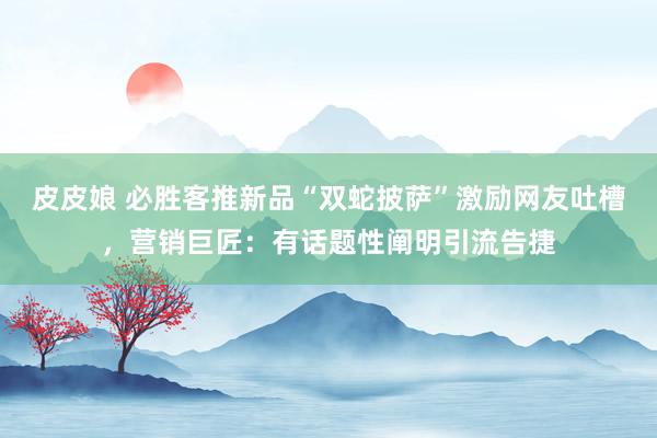 皮皮娘 必胜客推新品“双蛇披萨”激励网友吐槽，营销巨匠：有话题性阐明引流告捷