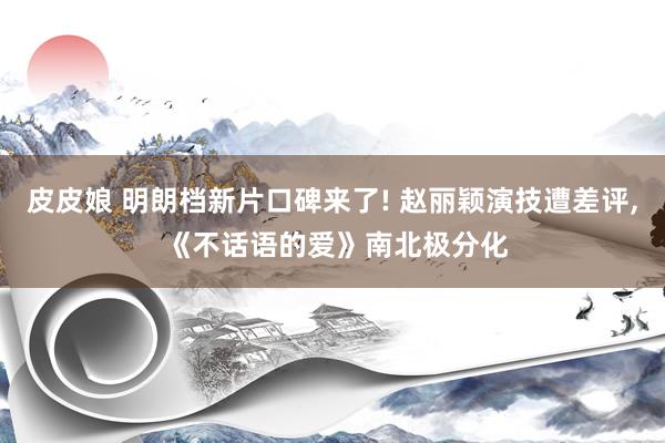 皮皮娘 明朗档新片口碑来了! 赵丽颖演技遭差评， 《不话语的爱》南北极分化