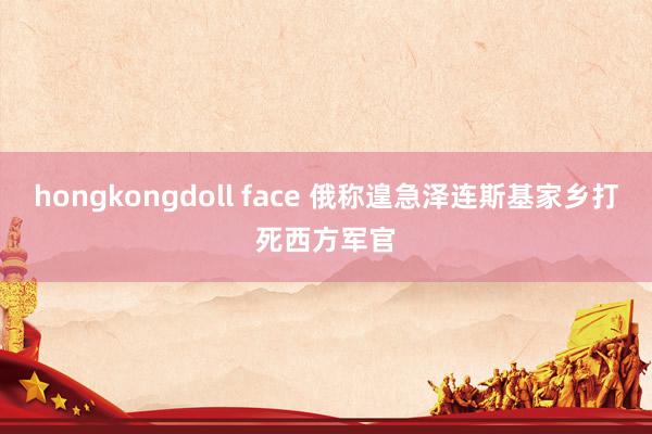 hongkongdoll face 俄称遑急泽连斯基家乡打死西方军官