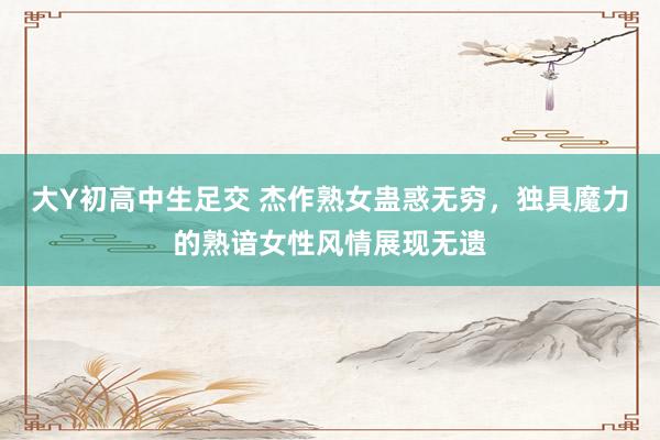 大Y初高中生足交 杰作熟女蛊惑无穷，独具魔力的熟谙女性风情展现无遗