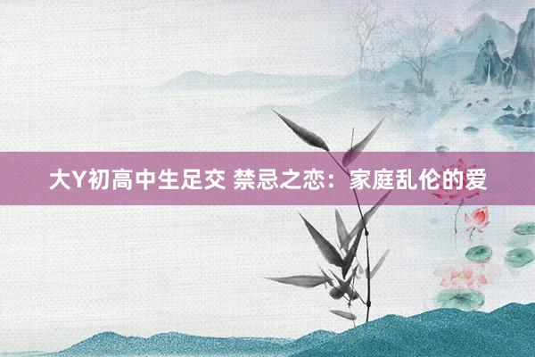 大Y初高中生足交 禁忌之恋：家庭乱伦的爱