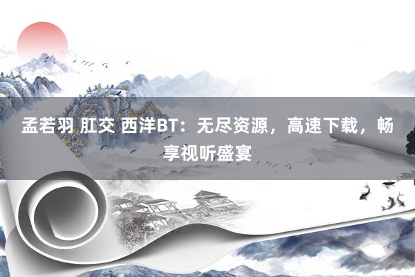 孟若羽 肛交 西洋BT：无尽资源，高速下载，畅享视听盛宴