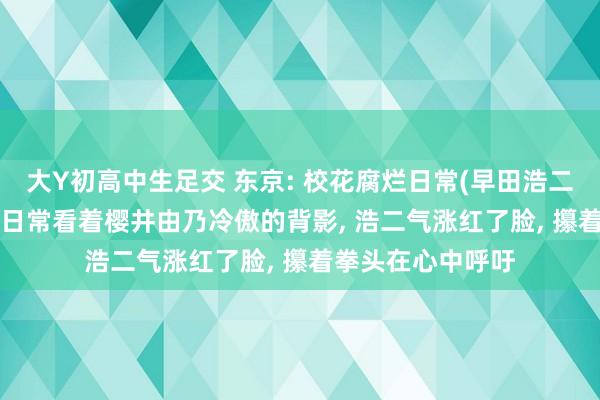 大Y初高中生足交 东京: 校花腐烂日常(早田浩二)东京: 校花腐烂日常看着樱井由乃冷傲的背影， 浩二气涨红了脸， 攥着拳头在心中呼吁