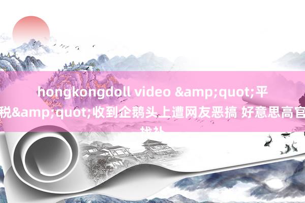hongkongdoll video &quot;平等关税&quot;收到企鹅头上遭网友恶搞 好意思高官找补