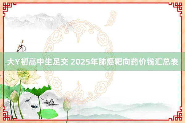 大Y初高中生足交 2025年肺癌靶向药价钱汇总表