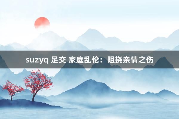 suzyq 足交 家庭乱伦：阻挠亲情之伤