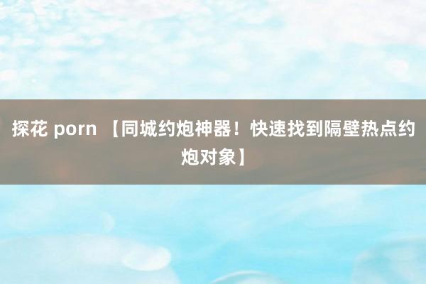 探花 porn 【同城约炮神器！快速找到隔壁热点约炮对象】