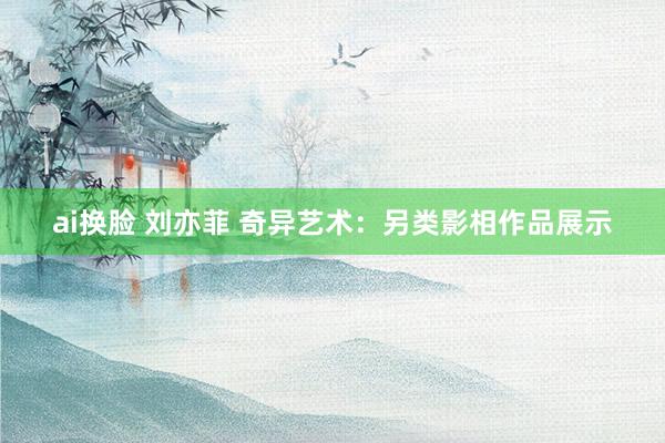 ai换脸 刘亦菲 奇异艺术：另类影相作品展示