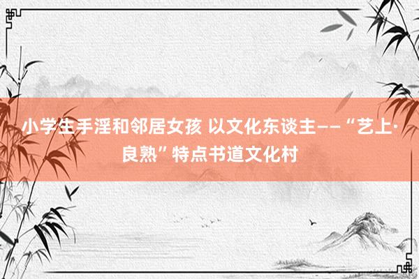 小学生手淫和邻居女孩 以文化东谈主——“艺上·良熟”特点书道文化村