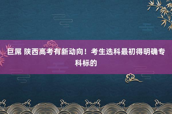 巨屌 陕西高考有新动向！考生选科最初得明确专科标的