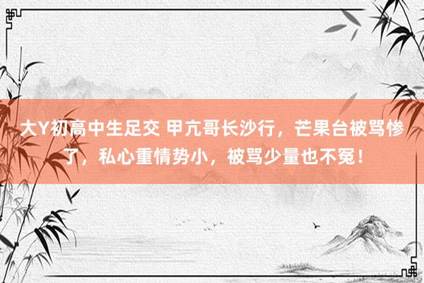 大Y初高中生足交 甲亢哥长沙行，芒果台被骂惨了，私心重情势小，被骂少量也不冤！