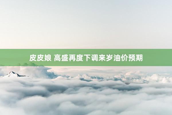 皮皮娘 高盛再度下调来岁油价预期