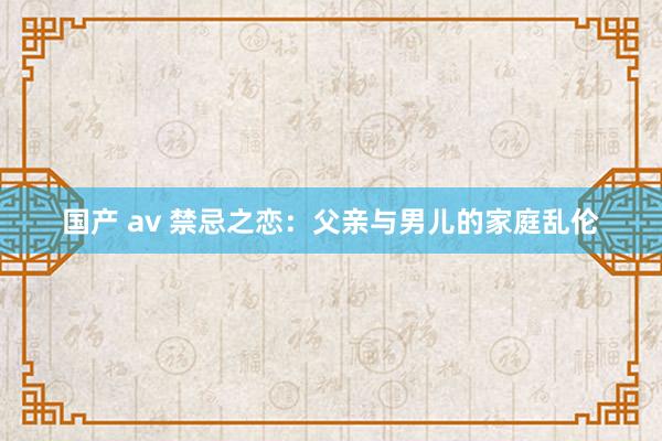国产 av 禁忌之恋：父亲与男儿的家庭乱伦