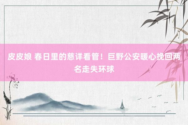 皮皮娘 春日里的慈详看管！巨野公安暖心挽回两名走失环球