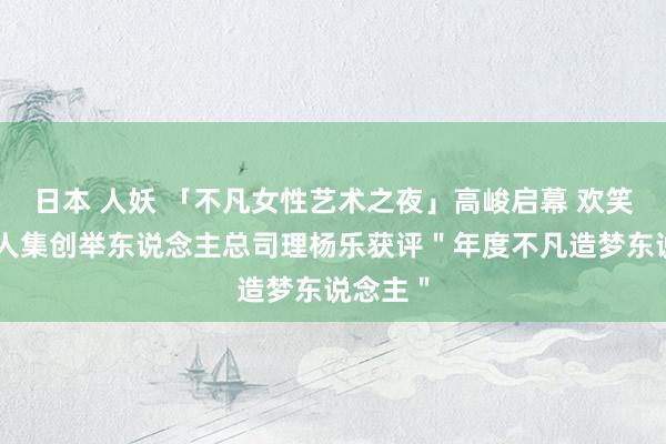 日本 人妖 「不凡女性艺术之夜」高峻启幕 欢笑影视王人集创举东说念主总司理杨乐获评＂年度不凡造梦东说念主＂
