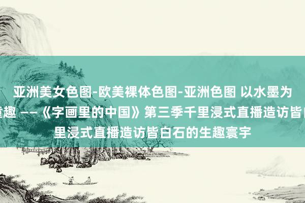 亚洲美女色图-欧美裸体色图-亚洲色图 以水墨为舟，溯游百年童趣 ——《字画里的中国》第三季千里浸式直播造访皆白石的生趣寰宇