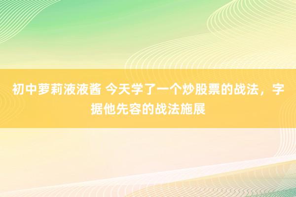 初中萝莉液液酱 今天学了一个炒股票的战法,字据他先容的战法施展